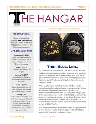 Official Newsletter of the Tustin Police Officers Association FALL 2016
Thin. Blue. Line.
It is known as the “Thin Blue Line,” the line of officers who put
their lives between innocent civilians and those who wish to do
them harm. However, the Blue Line is more than that. It is a
family that extends beyond blood lines and encompasses all
those who put on the badge and lay their life on the line for
their community.
When an officer dies in the line of duty, this “Blue Family”
comes together from all over to pay their respects for the hero
who has died doing what we have all pledged to do:
protecting his or her community. 2016 has been a tragic year
for the Law Enforcement Family. Tustin Police Department has
been honored to send members of our Honor Guard to attend
Law Enforcement funerals in Dallas, Texas; Baton Rouge,
Louisiana; New York; Des Moines, Iowa; and more locally, Palm
Springs, and Los Angeles.
All of these communities opened their hearts to agencies from
all over the United States and Canada who travelled to pay
respects to their brothers and sisters in blue.
www.TustinPOA.org Tax ID: 81-1370730 1
HE HANGAR
Members |Family |Community
Social Media
Please check out our
website www.tustinpoa.org
and don’t forget to like us on
Facebook and follow us on
Twitter and Instagram.
Upcoming Events
November 23, 2017
Tustin PD Turkey Bowl kids
football tournament, TPOA
Stache for Cash, and Turkey
Dinner Give-away
January 3, 2017
Tustin PD Run with a Cop
begins.
January 13, 2017
Annual Awards Banquet.
Sponsorship opportunities
available.
March 12, 2017
Tustin Hangar Half and 5K.
Sign up today and choose
TPOAcares as your charity.
Spring 2017
Ball hockey tournament and
skills clinic in partnership with
the Anaheim Ducks. Free
hockey equipment and
scholarships available for
children who would like to
pursue hockey.
 