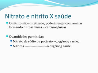 Nitrato e nitrito X saúde
O nitrito não sintetizado, poderá reagir com aminas
formando nitrosaminas = carcinogênicas
Quantidades permitidas:
Nitrato de sódio ou potássio --,05g/100g carne;
Nitritos -------------------0,02g/100g carne;
 