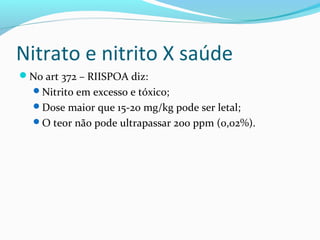 Nitrato e nitrito X saúde
No art 372 – RIISPOA diz:
Nitrito em excesso e tóxico;
Dose maior que 15-20 mg/kg pode ser letal;
O teor não pode ultrapassar 200 ppm (0,02%).
 
