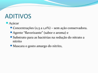 ADITIVOS
Açúcar
Concentrações (0,5 a 1,0%) – sem ação conservadora.
Agente “flavorizante” (sabor e aroma) e
Substrato para as bactérias na redução do nitrato a
nitrito
Mascara o gosto amargo do nitrito,
 