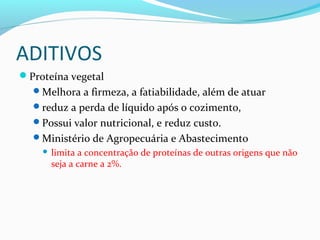 ADITIVOS
Proteína vegetal
Melhora a firmeza, a fatiabilidade, além de atuar
reduz a perda de líquido após o cozimento,
Possui valor nutricional, e reduz custo.
Ministério de Agropecuária e Abastecimento
 limita a concentração de proteínas de outras origens que não
seja a carne a 2%.
 
