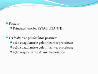 Fostato
Principal função: ESTABILIZANTE
Os fosfatos e polifosfatos possuem:
ação coagulante e gelatinizante: proteínas;
ação coagulante e gelatinizante: proteínas;
ação sequestrante de metais pesados.
 