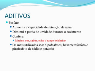 ADITIVOS
Fosfato
Aumenta a capacidade de retenção de água
Diminui a perda de umidade durante o cozimento
Confere:
 Maciez, cor, sabor, evita o ranço oxidativo
Os mais utilizados são: hipofosfatos, hexametafosfato e
pirofosfato de sódio e potássio
 