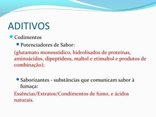 ADITIVOS
Codimentos
Potenciadores de Sabor:
(glutamato monossódico, hidrolisados de proteínas,
aminoácidos, dipeptídeos, maltol e etimaltol e produtos de
combinação);
Saborizantes - substâncias que comunicam sabor à
fumaça:
Essências/Extratos/Condimentos de fumo, e ácidos
naturais.
 
