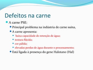 Defeitos na carne
A carne PSE:
Principal problema na indústria de carne suína,
A carne apresenta:
 baixa capacidade de retenção de água;
 textura flácida;
 cor pálida;
 elevadas perdas de água durante o processamento;
Está ligada à presença do gene Halotano (Hal)
 