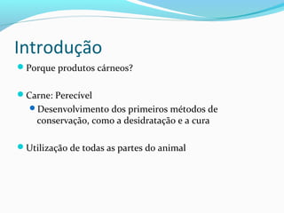 Introdução
Porque produtos cárneos?
Carne: Perecível
Desenvolvimento dos primeiros métodos de
conservação, como a desidratação e a cura
Utilização de todas as partes do animal
 