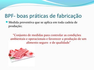 BPF- boas práticas de fabricação
Medida preventiva que se aplica em toda cadeia de
produção;
“Conjunto de medidas para controlar as condições
ambientais e operacionais e favorecer a produção de um
alimento seguro e de qualidade”
 