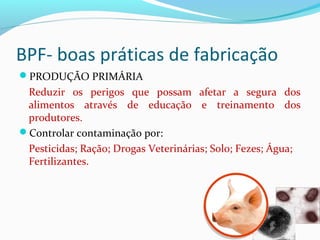 BPF- boas práticas de fabricação
PRODUÇÃO PRIMÁRIA
Reduzir os perigos que possam afetar a segura dos
alimentos através de educação e treinamento dos
produtores.
Controlar contaminação por:
Pesticidas; Ração; Drogas Veterinárias; Solo; Fezes; Água;
Fertilizantes.
 