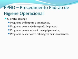 PPHO – Procedimento Padrão de
Higiene Operacional
O PPHO abrange:
Programa de limpeza e sanificação,
Programa de manejo integrado de pragas;
Programa de manutenção de equipamentos;
Programa de aferição e calibragem de instrumentos.
 