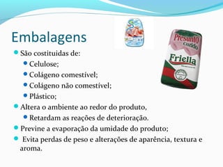 Embalagens
São costituidas de:
Celulose;
Colágeno comestível;
Colágeno não comestível;
Plástico;
Altera o ambiente ao redor do produto,
Retardam as reações de deterioração.
Previne a evaporação da umidade do produto;
 Evita perdas de peso e alterações de aparência, textura e
aroma.
 