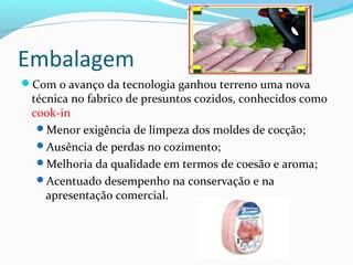Embalagem
Com o avanço da tecnologia ganhou terreno uma nova
técnica no fabrico de presuntos cozidos, conhecidos como
cook-in
Menor exigência de limpeza dos moldes de cocção;
Ausência de perdas no cozimento;
Melhoria da qualidade em termos de coesão e aroma;
Acentuado desempenho na conservação e na
apresentação comercial.
 