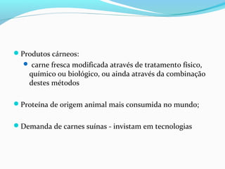 Produtos cárneos:
 carne fresca modificada através de tratamento físico,
químico ou biológico, ou ainda através da combinação
destes métodos
Proteína de origem animal mais consumida no mundo;
Demanda de carnes suínas - invistam em tecnologias
 