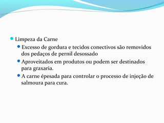 Limpeza da Carne
Excesso de gordura e tecidos conectivos são removidos
dos pedaços de pernil desossado
Aproveitados em produtos ou podem ser destinados
para graxaria.
A carne épesada para controlar o processo de injeção de
salmoura para cura.
 