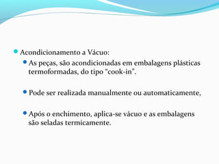 Acondicionamento a Vácuo:
As peças, são acondicionadas em embalagens plásticas
termoformadas, do tipo “cook-in”.
Pode ser realizada manualmente ou automaticamente,
Após o enchimento, aplica-se vácuo e as embalagens
são seladas termicamente.
 