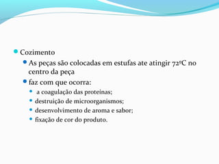 Cozimento
As peças são colocadas em estufas ate atingir 72ºC no
centro da peça
faz com que ocorra:
 a coagulação das proteínas;
 destruição de microorganismos;
 desenvolvimento de aroma e sabor;
 fixação de cor do produto.
 