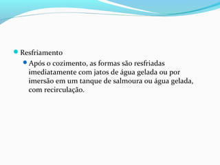 Resfriamento
Após o cozimento, as formas são resfriadas
imediatamente com jatos de água gelada ou por
imersão em um tanque de salmoura ou água gelada,
com recirculação.
 