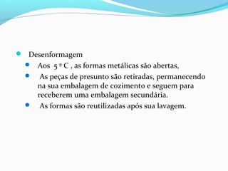  Desenformagem
 Aos 5 º C , as formas metálicas são abertas,
 As peças de presunto são retiradas, permanecendo
na sua embalagem de cozimento e seguem para
receberem uma embalagem secundária.
 As formas são reutilizadas após sua lavagem.
 
