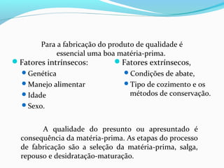 Fatores intrínsecos:
Genética
Manejo alimentar
Idade
Sexo.
Fatores extrínsecos,
Condições de abate,
Tipo de cozimento e os
métodos de conservação.
A qualidade do presunto ou apresuntado é
consequência da matéria-prima. As etapas do processo
de fabricação são a seleção da matéria-prima, salga,
repouso e desidratação-maturação.
Para a fabricação do produto de qualidade é
essencial uma boa matéria-prima.
 
