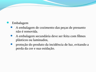  Embalagem
 A embalagem de cozimento das peças de presunto
não é removida.
 A embalagem secundária deve ser feita com filmes
plásticos ou laminados,
 proteção do produto da incidência de luz, evitando a
perda da cor e sua oxidação.
 
