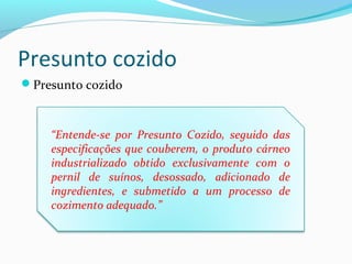 Presunto cozido
Presunto cozido
“Entende-se por Presunto Cozido, seguido das
especificações que couberem, o produto cárneo
industrializado obtido exclusivamente com o
pernil de suínos, desossado, adicionado de
ingredientes, e submetido a um processo de
cozimento adequado.”
 