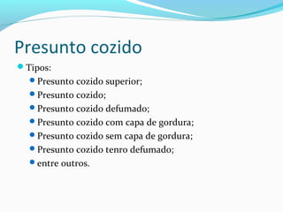 Presunto cozido
Tipos:
Presunto cozido superior;
Presunto cozido;
Presunto cozido defumado;
Presunto cozido com capa de gordura;
Presunto cozido sem capa de gordura;
Presunto cozido tenro defumado;
entre outros.
 