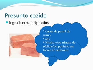 Presunto cozido
Ingredientes obrigatórios:
 Carne de pernil de
suíno,
 Sal,
 Nitrito e/ou nitrato de
sódio e/ou potássio em
forma de salmoura.
 