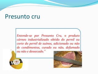 Presunto cru
Entende-se por Presunto Cru, o produto
cárneo industrializado obtido do pernil ou
corte do pernil de suínos, adicionado ou não
de condimentos, curado ou não, defumado
ou não e dessecado.”
 