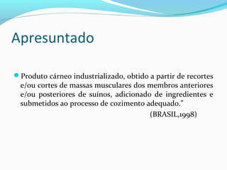 Apresuntado
Produto cárneo industrializado, obtido a partir de recortes
e/ou cortes de massas musculares dos membros anteriores
e/ou posteriores de suínos, adicionado de ingredientes e
submetidos ao processo de cozimento adequado.”
(BRASIL,1998)
 