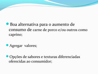 Boa alternativa para o aumento de
consumo de carne de porco e/ou outros como
caprino;
Agregar valores;
Opções de sabores e texturas diferenciadas
oferecidas ao consumidor;
 