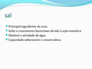 sal
Principal ingrediente da cura.
Inibe o crescimento bacteriano devido à ação osmótica
Diminui a atividade de água
Capacidade saborizante e conservadora.
 