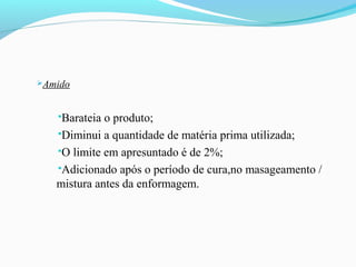 Amido
Barateia o produto;
Diminui a quantidade de matéria prima utilizada;
O limite em apresuntado é de 2%;
Adicionado após o período de cura,no masageamento /
mistura antes da enformagem.
 