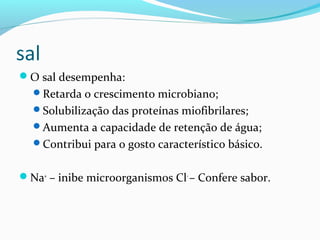 sal
O sal desempenha:
Retarda o crescimento microbiano;
Solubilização das proteínas miofibrilares;
Aumenta a capacidade de retenção de água;
Contribui para o gosto característico básico.
Na+
– inibe microorganismos Cl-
– Confere sabor.
 