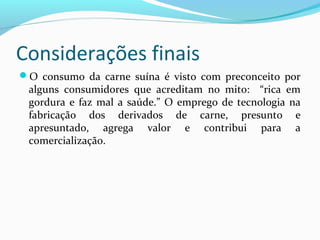 Considerações finais
O consumo da carne suína é visto com preconceito por
alguns consumidores que acreditam no mito: “rica em
gordura e faz mal a saúde.” O emprego de tecnologia na
fabricação dos derivados de carne, presunto e
apresuntado, agrega valor e contribui para a
comercialização.
 