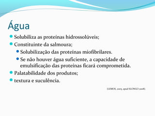 Água
Solubiliza as proteínas hidrossolúveis;
Constituinte da salmoura;
Solubilização das proteínas miofibrilares.
Se não houver água suficiente, a capacidade de
emulsificação das proteínas ficará comprometida.
Palatabilidade dos produtos;
textura e suculência.
(LEMOS, 2005, apud SLONGO 2008).
 