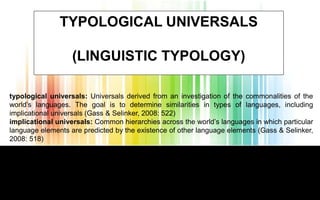 Hazırlayan
TYPOLOGICAL UNIVERSALS
(LINGUISTIC TYPOLOGY)
typological universals: Universals derived from an investigation of the commonalities of the
world’s languages. The goal is to determine similarities in types of languages, including
implicational universals (Gass & Selinker, 2008: 522)
implicational universals: Common hierarchies across the world’s languages in which particular
language elements are predicted by the existence of other language elements (Gass & Selinker,
2008: 518)
 