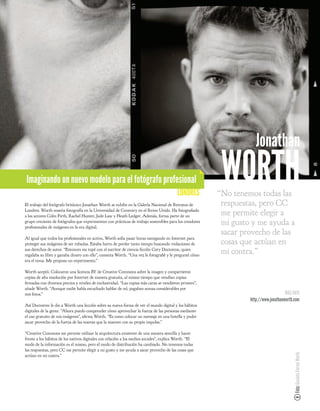 Jonathan
Imaginando un nuevo modelo para el fotógrafo profesional
                                                                                           LONDRES
                                                                                                          WORTH
                                                                                                         “No tenemos todas las
El trabajo del fotógrafo británico Jonathan Worth se exhibe en la Galería Nacional de Retratos de         respuestas, pero CC
Londres. Worth enseña fotografía en la Universidad de Coventry en el Reino Unido. Ha fotogra ado
a los actores Colin Firth, Rachel Hunter, Jude Law y Heath Ledger. Además, forma parte de un              me permite elegir a
grupo creciente de fotógrafos que experimentan con prácticas de trabajo sostenibles para los creadores
profesionales de imágenes en la era digital.
                                                                                                          mi gusto y me ayuda a
                                                                                                          sacar provecho de las
Al igual que todos los profesionales en activo, Worth solía pasar horas navegando en Internet para
proteger sus imágenes de ser robadas. Estaba harto de perder tanto tiempo buscando violaciones de         cosas que actúan en
sus derechos de autor. “Entonces me topé con el escritor de ciencia cción Cory Doctorow, quien
regalaba su libro y ganaba dinero con ello”, comenta Worth. “Una vez le fotogra é y le pregunté cómo
                                                                                                          mi contra.”
era el tema. Me propuso un experimento.”

Worth aceptó. Colocaron una licencia BY de Creative Commons sobre la imagen y compartieron
copias de alta resolución por Internet de manera gratuita, al mismo tiempo que vendían copias
 rmadas con diversos precios y niveles de exclusividad. “Las copias más caras se vendieron primero”,
añade Worth. “Aunque nadie había escuchado hablar de mí, pagaban sumas considerables por
mis fotos.”                                                                                                                           MÁS INFO
                                                                                                                  http://www.jonathanworth.com
Así Doctorow le dio a Worth una lección sobre su nueva forma de ver el mundo digital y los hábitos
digitales de la gente. “Ahora puedo comprender cómo aprovechar la fuerza de las personas mediante
el uso gratuito de mis imágenes”, a rma Worth. “Es como colocar un mensaje en una botella y poder
sacar provecho de la fuerza de las mareas que la mueven con su propio impulso.”

“Creative Commons me permite utilizar la arquitectura existente de una manera sencilla y hacer
frente a los hábitos de los nativos digitales con relación a los medios sociales”, explica Worth. “El
modo de la información es el mismo, pero el modo de distribución ha cambiado. No tenemos todas
las respuestas, pero CC me permite elegir a mi gusto y me ayuda a sacar provecho de las cosas que
                                                                                                                                           Foto: Gaviota Correa Worth




actúan en mi contra.”
 