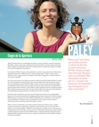 Nina

Elogio de la Apertura
                                                                                    NUEVA YORK
                                                                                                         PALEY
                                                                                                         “Nunca gané más dinero
                                                                                                          que cuando comencé
“Estar del mismo lado que mis admiradores me produce una gran sensación”, comenta la neoyorkina
Nina Paley, cineasta, caricaturista y defensora de las licencias abiertas. Aunque muchos artistas han     a utilizar las licencias
dado la espalda a sus admiradores, Nina sólo ve bene cios para los artistas que comparten su trabajo.
Y sí, uno de los bene cios es el económico.                                                               Creative Commons
                                                                                                          BY-SA. Ocupo un lugar
La conversión de Paley a la apertura fue gradual. En su juventud, como caricaturista, la idea de crear
“propiedad intelectual” resultaba atractiva y recibía constante apoyo. “Todos me decían que los           más destacado. No gasto
derechos de autor otorgan protección y prestigio”, a rma Paley. “Imaginarse un mundo sin ellos era        nada en publicidad. Mis
una tarea casi imposible.”
                                                                                                          admiradores lo hacen
En el año 2008, el estreno de su película animada de producción propia Sita Sings the Blues se retrasó
por el coste prohibitivo de obtener licencias para varias canciones de hace 80 años de una cantante
                                                                                                          por mí y compran mis
poco conocida llamada Annette Hanshaw. Paley recuerda: “Cuando mi película todavía era ilegal y           productos de merchandis-
se desangraba nancieramente por el coste legal y de licencias, dije en broma que si la película fuera
gratuita podría vender camisetas”. La idea perduró y Paley investigó la forma en que algunas personas
                                                                                                          ing. Compartir me ha
liberan software gratuito y ganan dinero al mismo tiempo. “Me di cuenta de que es de los productos        dado notoriedad.”
de merchandising y del apoyo voluntario de donde viene el dinero”, dice Paley.

Finalmente, Sita canta blues fue estrenada y ganó los elogios de críticos de cine como Roger Eber,
entre otros. Se encuentra disponible para su descarga gratuita bajo una licencia de Creative Commons
BY-SA; además se encuentra a la venta en DVD y disponible para su exhibición en cines a través de
otros distribuidores. La película ha sido vista millones de veces en todo el mundo a través de
archive.org, youtube y numerosos sitios de descarga de torrents.                                                                    MÁS INFO
Paley se muestra en desacuerdo con el modo de utilizar el dinero para valorar el arte. “Cuando
                                                                                                                     http://www.ninapaley.com
un artista se encuentra en la bancarrota, comienzas a pensar que tiene que ver con el valor de su
trabajo, y no es así”, a rma Paley. “También he visto artistas que se niegan a crear a menos que sean
remunerados por ello”. Para Paley, es justo lo contrario: “Nunca gané más dinero que cuando comencé
a utilizar las licencias Creative Commons BY-SA. Ocupo un lugar más destacado. No gasto nada en
publicidad. Mis admiradores lo hacen por mí y compran mis productos de merchandising. Compartir
me ha dado notoriedad.”
                                                                                                                                          Foto: Ian Akin
 