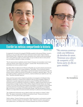 Richard Tofel y Scott Klein


Escribir las noticias compartiendo la historia                                       PROPUBLICA
                                                                                      NUEVA YORK              “No estamos construy-
La organización de noticias de investigación ProPublica, ganadora de dos premios Pulitzer, comenzó a           endo una biblioteca
funcionar en 2007 con la clara misión de buscar noticias que causaran impacto. Según el Gerente
General Richard Tofel, “sabíamos que cuantas más personas vieran nuestras noticias más bene cioso              de derechos de autor.
sería y mejor podríamos cumplir con nuestra misión”. Lo que no tenían tan claro era cómo permitir
que otros pudieran redifundir su trabajo con facilidad.
                                                                                                               Tenemos una cultura
                                                                                                               de compartir y CC
“Dos de nuestros primeros empleados conocían Creative Commons y lo recomendaron como el mejor
medio para alcanzar nuestro objetivo de compartir”, recuerda Tofel. “Ha funcionado muy bien,                   forma parte de ello en
ahorrándonos una enorme cantidad de tiempo.”
                                                                                                               gran medida.”
Scott Klein, Editor de Aplicaciones de Noticias de Prepublica, fue uno de los primeros promotores de
CC. “Nuestro sitio en Internet es nuestra plataforma”, a rma Klein. “No nos preocupa compartir
nuestras historias si contribuye a darles impacto”. Las licencias Creative Commons permiten que otras
personas vuelvan a publicar los artículos de ProPublica sin necesidad de negociación alguna. “De no ser
así, tendrían que llamar y preguntar por el artículo, y nosotros tendríamos que explicar los usos”, dice
Klein. “Resultaría demasiado engorroso.”
                                                                                                                                         MÁS INFO
Como una de las mayores salas de redacción de periodismo de investigación en los Estados Unidos,                          http://www.propublica.org
ProPublica ha obtenido un constante éxito de in uencia sobre los temas investigados. Mediante la
colaboración con grandes organizaciones nacionales de noticias, ProPublica dejó al descubierto los
profundos errores en la certi cación de enfermeras en California y dirigió la atención hacia los tiroteos
protagonizados por o ciales de policía en Nueva Orleans después del huracán Katrina. Un artículo
conjunto con la revista Time sobre la determinación de prioridades en los hospitales de Nueva Orleans
en los días posteriores al huracán Katrina recibió el premio Pulitzer al periodismo de investigación.
Más recientemente, los periodistas de ProPublica Jesse Eisinger y Jake Bernstein ganaron el premio
Pulitzer 2011 al mejor informe de asuntos de interés nacional por su cobertura de la industria nanciera.
                                                                                                                                               Fotos: Lars Klove / ProPublica




“No consideramos la información como un objeto de valor; lo que importa es su impacto”, a rma
Klein. “No estamos construyendo una biblioteca de derechos de autor. Tenemos una cultura de
compartir y CC forma parte de ello en gran medida”.

Tofel lo con rma. “Creative Commons nos ayuda a difundir las noticias, lo cual aumenta la cantidad
de lectores e intensi ca el impacto de cada historia”, añade. “Además nos ayuda a crear conciencia
sobre quiénes somos, y eso bene cia tanto a la historia individual como al futuro de ProPublica”.
 