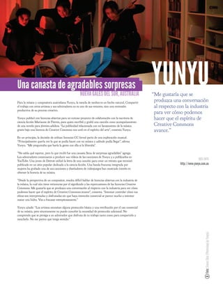 Una canasta de agradables sorpresas
                                                      NUEVA GALES DEL SUR, AUSTRALIA
                                                                                                           YUNYU
                                                                                                           “Me gustaría que se
Para la música y compositora australiana Yunyu, la mezcla de medios es un hecho natural. Compartir
                                                                                                            produzca una conversación
el trabajo con otros artistas y sus admiradores no es uno de sus temores, sino una extensión                al respecto con la industria
productiva de su proceso creativo.
                                                                                                            para ver cómo podemos
Yunyu publicó con licencias abiertas para un exitoso proyecto de colaboración con la escritora de           hacer que el espíritu de
ciencia cción Marianne de Pierres, para quien escribió y grabó una canción como acompañamiento
de una novela para jóvenes adultos. “La publicidad relacionada con mi lanzamiento de la música              Creative Commons
gratis bajo una licencia de Creative Commons nos unió en el espíritu del arte”, comenta Yunyu.              avance.”
En un principio, la decisión de utilizar licencias CC formó parte de una exploración musical.
“Principalmente quería ver lo que se podía hacer con mi música y adónde podía llegar”, a rma
Yunyu. “Me preguntaba que haría la gente con ella si la liberaba”.

“No sabía qué esperar, pero lo que recibí fue una canasta llena de sorpresas agradables” agrega.
Los admiradores comenzaron a producir sus vídeos de las canciones de Yunyu y a publicarlos en
YouTube. Una joven de Detroit utilizó la letra de una canción para crear un retrato que terminó                                         MÁS INFO
publicado en un sitio popular dedicado a la ciencia cción. Una banda francesa integrada por                              http://www.yunyu.com.au
mujeres ha grabado una de sus canciones y diseñadores de videojuegos han mostrado interés en
obtener la licencia de su música.

“Desde la perspectiva de un compositor, resulta difícil hablar de licencias abiertas con la industria de
la música, la cual aún tiene reticencias por el signi cado y las repercusiones de las licencias Creative
Commons. Me gustaría que se produzca una conversación al respecto con la industria para ver cómo
podemos hacer que el espíritu de Creative Commons avance”, comenta. “Intentar controlar cómo tus
obras son interpretadas y disfrutadas sin que haya intención comercial se parece mucho a intentar
matar una hidra. Vas a fracasar estrepitosamente.”

Yunyu añade: “Los artistas necesitan alguna protección básica y una retribución por el uso comercial
de su música, pero sinceramente no puedo concebir la necesidad de protección adicional. No
comprendo que se persiga a un admirador que disfruta de tu trabajo tanto como para compartirlo y
mezclarlo. No me parece que tenga sentido.”
                                                                                                                                             Foto: Simon Chiu (Photoshop by Yunyu)
 