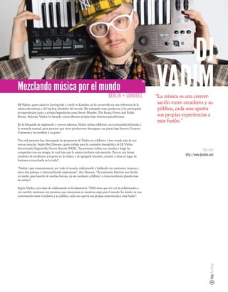 DJ
Mezclando música por el mundo
                                                                          BERLÍN + LONDRES
                                                                                                        VADIM
                                                                                                        “La música es una conver-
                                                                                                         sación entre creadores y su
DJ Vadim, quien nació en Leningrado y creció en Londres, se ha convertido en una referencia de la
música electrónica y del hip-hop alrededor del mundo. Ha trabajado como productor y ha participado       público, cada uno aporta
en espectáculos junto a artistas legendarios como Stevie Wonder, The Roots, Prince and Public
Enemy. Además, Vadim ha lanzado varios álbumes propios bajo distintos pseudónimos.                       sus propias experiencias a
                                                                                                         esta fusión.”
En la búsqueda de inspiración y nuevos talentos, Vadim utiliza ccMixter, una comunidad dedicada a
la remezcla musical, para permitir que otros productores descarguen sus pistas bajo licencia Creative
Commons y las reediten a su gusto.

Tres mil personas han descargado las propuestas de Vadim en ccMixter y han creado más de 500
nuevas mezclas. Según Ben Dawson, quien trabaja para la compañía discográ ca de DJ Vadim
denominada Organically Grown Sounds (OGS), “las personas subían sus mezclas y luego las
                                                                                                                                    MÁS INFO
compartían con sus amigos, lo cual hizo que la música recibiera más atención. Esta es una forma
excelente de involucrar a la gente en la música y de agregarle emoción, corazón y alma en lugar de                    http://www.djvadim.com
limitarse a escucharla en la radio”.

“Vadim viaja constantemente por todo el mundo, colaborando y hablando con cantantes, músicos y
otros disc-jockeys, e intercambiando impresiones”, dice Dawson. “Actualmente Internet nos brinda
un medio para hacerlo de muchas formas, ya sea mediante ccMixter u otras excelentes plataformas
de música”.

Según Vadim, esta clase de colaboración es fundamental. “OGS tiene que ver con la colaboración y
con escribir canciones con personas que conocemos en nuestros viajes por el mundo. La música es una
conversación entre creadores y su público, cada uno aporta sus propias experiencias a esta fusión”.



                                                                                                                                         Foto: Paz Dean
 