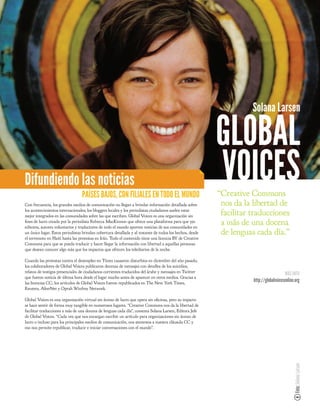 Solana Larsen

                                                                                                         GLOBAL
Difundiendo las noticias
                                 PAÍSES BAJOS, CON FILIALES EN TODO EL MUNDO
                                                                                                         VOICES
                                                                                                         “Creative Commons
Con frecuencia, los grandes medios de comunicación no llegan a brindar información detallada sobre        nos da la libertad de
los acontecimientos internacionales; los bloggers locales y los periodistas ciudadanos suelen estar
mejor integrados en las comunidades sobre las que escriben. Global Voices es una organización sin         facilitar traducciones
  nes de lucro creada por la periodista Rebecca MacKinnon que ofrece una plataforma para que 350
editores, autores voluntarios y traductores de todo el mundo aporten noticias de sus comunidades en
                                                                                                          a más de una docena
un único lugar. Estos periodistas brindan cobertura detallada y al instante de todos los hechos, desde    de lenguas cada día.”
el terremoto en Haití hasta las protestas en Irán. Todo el contenido tiene una licencia BY de Creative
Commons para que se pueda traducir y hacer llegar la información con libertad a aquellas personas
que desean conocer algo más que los impactos que ofrecen los telediarios de la noche.

Cuando las protestas contra el desempleo en Túnez causaron disturbios en diciembre del año pasado,
los colaboradores de Global Voices publicaron decenas de mensajes con detalles de los suicidios,
relatos de testigos presenciales de ciudadanos corrientes traducidos del árabe y mensajes en Twitter                                   MÁS INFO
que fueron noticia de última hora desde el lugar mucho antes de aparecer en otros medios. Gracias a
las licencias CC, los artículos de Global Voices fueron republicados en The New York Times,
                                                                                                                    http://globalvoicesonline.org
Reuters, AlterNet y Oprah Winfrey Network.

Global Voices es una organización virtual sin ánimo de lucro que opera sin o cinas, pero su impacto
se hace sentir de forma muy tangible en numerosos lugares. “Creative Commons nos da la libertad de
facilitar traducciones a más de una docena de lenguas cada día”, comenta Solana Larsen, Editora Jefe
de Global Voices. “Cada vez que nos encargan escribir un artículo para organizaciones sin ánimo de
lucro o incluso para los principales medios de comunicación, nos atenemos a nuestra cláusula CC y
eso nos permite republicar, traducir e iniciar conversaciones con el mundo”.
                                                                                                                                             Foto: Solana Larsen
 