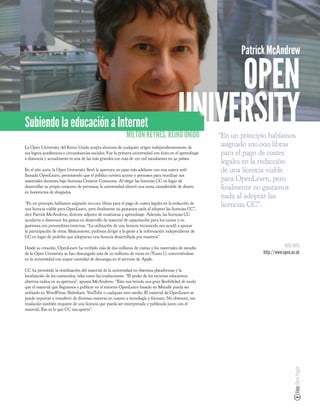 Patrick McAndrew

                                                                                               OPEN
Subiendo la educación a Internet
                                                            MILTON KEYNES, REINO UNIDO
                                                                                          UNIVERSITY      “En un principio habíamos
La Open University del Reino Unido acepta alumnos de cualquier origen independientemente de
                                                                                                           asignado 100.000 libras
sus logros académicos o circunstancias sociales. Fue la primera universidad con éxito en el aprendizaje    para el pago de costes
a distancia y actualmente es una de las más grandes con más de 250 mil estudiantes en 40 países.
                                                                                                           legales en la redacción
En el año 2005, la Open University llevó la apertura un paso más adelante con una nueva web                de una licencia viable
llamada OpenLearn, permitiendo que el público tuviera acceso y permisos para reutilizar sus
materiales docentes bajo licencias Creative Commons. Al elegir las licencias CC en lugar de                para OpenLearn, pero
desarrollar su propio conjunto de permisos, la universidad ahorró una suma considerable de dinero            nalmente no gastamos
en honorarios de abogados.
                                                                                                           nada al adoptar las
“En un principio habíamos asignado 100.000 libras para el pago de costes legales en la redacción de
una licencia viable para OpenLearn, pero nalmente no gastamos nada al adoptar las licencias CC”,
                                                                                                           licencias CC”.
dice Patrick McAndrew, director adjunto de enseñanza y aprendizaje. Además, las licencias CC
ayudaron a disminuir los gastos en desarrollo de material de capacitación para los cursos y en
gestiones con proveedores externos. “La utilización de una licencia reconocida nos ayudó a apoyar
la participación de otros. Básicamente, pudimos dirigir a la gente a la información independiente de
CC en lugar de pedirles que adoptaran una licencia desarrollada por nosotros”.

Desde su creación, OpenLearn ha recibido más de dos millones de visitas y los materiales de estudio                                 MÁS INFO
de la Open University se han descargado más de 20 millones de veces en iTunes U, convirtiéndose                         http://www.open.ac.uk
en la universidad con mayor cantidad de descargas en el servicio de Apple.

CC ha permitido la reutilización del material de la universidad en distintas plataformas y la
localización de los contenidos, tales como las traducciones. “El poder de los recursos educativos
abiertos radica en su apertura”, apunta McAndrew. “Esto nos brinda una gran exibilidad de modo
que el material que lleguemos a publicar en el entorno OpenLearn basado en Moodle pueda ser
utilizado en WordPress, Slideshare, YouTube o cualquier otro medio. El material de OpenLearn se
puede exportar y transferir de diversas maneras en cuanto a tecnología y formato. No obstante, esa
traslación también requiere de una licencia que pueda ser interpretada y publicada junto con el
material. Eso es lo que CC nos aporta”.
                                                                                                                                         Foto: Chris Pegler
 