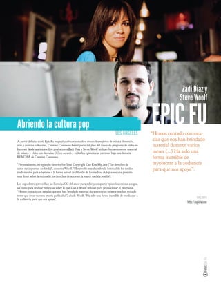 Zadi Diaz y
                                                                                                                      Steve Woolf


Abriendo la cultura pop
                                                                                  LOS ANGELES
                                                                                                        EPIC FU
                                                                                                        “Hemos contado con mez-
A partir del año 2006, Epic Fu empezó a ofrecer episodios semanales repletos de música divertida,
                                                                                                         clas que nos han brindado
arte y noticias culturales. Creative Commons formó parte del plan del conocido programa de vídeo en      material durante varios
Internet desde sus inicios. Los productores Zadi Diaz y Steve Woolf utilizan frecuentemente material
de música y vídeo con licencias CC en su web y todos los episodios se estrenan bajo una licencia         meses (...) Ha sido una
BY-NC-SA de Creative Commons.                                                                            forma increíble de
“Personalmente, mi episodio favorito fue Your Copyright Can Kiss My Ass (Tus derechos de                 involucrar a la audiencia
autor me importan un bledo)”, comenta Woolf. “El episodio trataba sobre la lentitud de los medios        para que nos apoye”.
tradicionales para adaptarse a la forma actual de difusión de los medios. Adoptamos una posición
muy rme sobre la extensión los derechos de autor en la mayor medida posible”.

Los seguidores aprovechan las licencias CC del show para subir y compartir episodios con sus amigos,
así como para realizar remezclas sobre lo que Diaz y Woolf utilizan para promocionar el programa.
“Hemos contado con mezclas que nos han brindado material durante varios meses y nos han evitado
tener que crear nuestra propia publicidad”, añade Woolf. “Ha sido una forma increíble de involucrar a
la audiencia para que nos apoye”.                                                                                                MÁS INFO
                                                                                                                         http://epicfu.com
                                                                                                                                      Fotos: Epic Fu
 