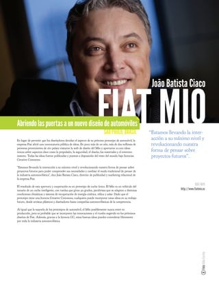 João Batista Ciaco


Abriendo las puertas a un nuevo diseño de automóviles                FIAT MIO
                                                                            SAO PAULO, BRASIL
En lugar de permitir que los diseñadores decidan el aspecto de su próximo prototipo de automóvil, la
empresa Fiat abrió una convocatoria pública de ideas. En poco más de un año, más de dos millones de
                                                                                                           “Estamos llevando la inter-
                                                                                                            acción a su máximo nivel y
                                                                                                            revolucionando nuestra
personas provenientes de 160 países visitaron la web de diseño del Mio y aportaron 10.000 ideas
únicas sobre aspectos clave como la propulsión, la seguridad, el diseño, los materiales y el entreten-      forma de pensar sobre
imiento. Todas las ideas fueron publicadas y puestas a disposición del resto del mundo bajo licencias       proyectos futuros”.
Creative Commons.

“Estamos llevando la interacción a su máximo nivel y revolucionando nuestra forma de pensar sobre
proyectos futuros para poder comprender sus necesidades y cambiar el modo tradicional de pensar de
la industria automovilística”, dice João Batista Ciaco, director de publicidad y marketing relacional de
la empresa Fiat.

El resultado de esta apertura y cooperación es un prototipo de coche único. El Mio es un vehículo del
                                                                                                                                      MÁS INFO
tamaño de un coche inteligente, con ruedas que giran 90 grados, parabrisas que se adaptan a distintas                     http://www.fiatmio.cc
condiciones climáticas y sistema de recuperación de energía cinética, eólica y solar. Dado que el
prototipo tiene una licencia Creative Commons, cualquiera puede incorporar estas ideas en su trabajo
futuro, desde artistas plásticos y diseñadores hasta compañías automovilísticas de la competencia.

Al igual que la mayoría de los prototipos de automóvil, el Mio posiblemente nunca entre en
producción, pero es probable que se incorporen las innovaciones y el rumbo sugerido en los próximos
diseños de Fiat. Además, gracias a la licencia CC, estas buenas ideas pueden extenderse libremente
por toda la industria automovilística.
                                                                                                                                           Foto: Kiko Ferrite
 