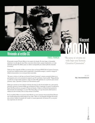 Vincent

Viviendo al estilo CC
                                                                                PARÍS, FRANCIA
El premiado cineasta Vincent Moon es una especie de nómada. No tiene hogar ni demasiadas
                                                                                                         MOON
                                                                                                         “Es como si viviera mi
                                                                                                          vida bajo una licencia
posesiones: tan solo algo de ropa, libros, unos pocos discos duros, equipo de grabación y un viejo
ordenador portátil. Pero Moon posee un talento incomparable para realizar películas musicales
                                                                                                          Creative Commons”.
de ensueño.

Todas las obras originales de Moon se estrenan bajo una licencia BY-NC-SA de Creative Commons,
de modo que cualquier persona puede compartirlas o remezclarlas siempre y cuando se otorgue el
debido reconocimiento y no se use para nes comerciales.

“Es como si viviera mi vida bajo una licencia Creative Commons”, comenta, poniendo énfasis en su                                      MÁS INFO
participación activa en la economía de compartir que CC contribuye a hacer posible. “Hago películas                 http://www.vincentmoon.com
a cambio de un lugar donde quedarme y algo de comida. Mis películas son un pretexto para conocer
personas, viajar y aprender; la cámara es mi herramienta social”.

Desde que comenzó con este estilo de vida hace dos años, la vida de este hombre de 31 años tomó la
dirección contraria al romance fallido que inicialmente le llevó a emprender el camino. Su película La
Faute Des Fleurs del año 2009 ganó el Premio de Sonido y Visión en el Festival Internacional de
Documentales de Copenhague y su serie Take Away Show, en la que documenta abiertamente a
músicos de todo el mundo, tiene un éxito enorme en YouTube.

En la actualidad, Moon se encuentra desarrollando un nuevo proyecto denominado Petite Planetes
que recopila grabaciones audiovisuales de sus viajes. “Estoy en una búsqueda alrededor del mundo
para intentar rede nir la posición del ‘creador’ en nuestra generación. La licencia CC es una parte
muy importante de todo esto”.
                                                                                                                                          Foto: Brantley Gutierrez
 