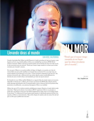 Dan

Llevando ideas al mundo
                                                                        SAN JOSÉ, CALIFORNIA
                                                                                                            GILLMOR
                                                                                                            “Pensé que el mayor riesgo
Cuando el periodista Dan Gillmor escribió Nosotros, el medio: periodismo de base por la gente y para
                                                                                                             consistía en no hacer
la gente en el año 2004, decidió publicar el libro en su totalidad bajo una licencia BY-NC-SA de             que las ideas circularan
Creative Commons. Gillmor creyó que el control exclusivo de los derechos de autor de su libro no era
lo más conveniente para sus intereses. “Pensé que el mayor riesgo consistía en no hacer que las ideas        por el mundo”.
circularan por el mundo”, comenta.

Por otra parte, Gillmor es un escritor prolí co de blogs y ha llegado a un acuerdo con el sitio de
noticias Salon.com para poder republicar sus mensajes bajo una licencia CC en su propio sitio una
semana después de que aparezcan en la revista. “Cuanta más gente comprenda lo que hace CC, más
personas reconocerán que, a diferencia de lo que opinan algunos, apoya considerablemente los
derechos de autor al rendir tributo a los fundadores por tener este tipo de sistema”.                                                   MÁS INFO
                                                                                                                           http://dangillmor.com
En diciembre de 2010, Gillmor publicó Mediactive, su segundo libro. La versión impresa se encuentra
disponible en Amazon por 14 dólares, pero al tener una licencia CC BY-NC-SA cualquier persona
puede descargar gratuitamente todo el contenido desde su sitio en Internet. En los tres primeros días
posteriores a su publicación, 1.500 personas descargaron el libro en su totalidad.

Gillmor dice que si CC no hubiera existido, probablemente tampoco Nosotros, el medio habría tenido
tanto éxito. “Dado que los diarios y las revistas en EE.UU. ignoraron el libro en un principio, se
puede decir con bastante certeza que todo habría desaparecido sin dejar rastro si no lo hubiera hecho
de esta forma”. Y a diferencia de lo que la gente pueda suponer, la distribución gratuita del libro le ha
supuesto a Gillmor un éxito nanciero. “Aún recibo cheques de royalties cada tres meses. No está mal
para un libro que se publicó hace seis años”.
                                                                                                                                            Foto: Joi Ito
 