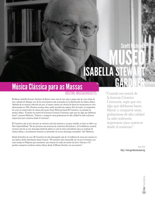 Scott Nickrenz

                                                                                                              MUSEO
                               ISABELLA STEWART
Música Clássica para as Massas          GARDNER
                                                                  BOSTON, MASSACHUSETTS                     “Cuando me enteré de
El Museo Isabella Stewart Gardner de Boston tiene más de cien años y posee más de 2.500 obras de
                                                                                                             la licencia Creative
arte, además de albergar uno de los movimientos más avanzados en la distribución de música clásica.          Commons, supe que era
Además de su enorme colección de arte, el museo cuenta con cientos de horas de actuaciones en vivo
almacenadas en CDs. Durante muchos años, nadie escuchó esta música. Por tal razón, en septiembre             algo que debíamos hacer,
de 2006, el conservador de música del museo Scott Nickrenz lanzó El Concierto, un podcast de                 liberar y compartir estas
música clásica. “Cuando me enteré de la licencia Creative Commons, supe que era algo que debíamos
hacer”, comenta Nickrenz. “Liberar y compartir estas grabaciones de alta calidad ha sido realmente           grabaciones de alta calidad
importante para nosotros desde el comienzo”.                                                                 ha sido realmente
El Concierto sale al aire durante 45 minutos cada dos semanas y, en gran medida, su éxito se debe a su       importante para nosotros
libre disponibilidad. “En las primeras seis semanas de existencia del podcast y de la biblioteca musical,
tuvimos más de 40.000 descargas desde 83 países, lo cual no tiene precedentes para un podcast de
                                                                                                             desde el comienzo”.
música clásica, y actualmente tenemos un promedio de 50.000 descargas mensuales”, dice Nickrenz.

Desde diciembre de 2010, El Concierto ha sido descargado más de 1.8 millones de veces por oyentes en
190 países, desde Azerbaiyán hasta Croacia. “El momento más memorable tal vez sea el contacto con
unas monjas en Filipinas que mantienen una emisora de radio sin ánimo de lucro. Gracias a CC
pueden compartir excelente música clásica desde el Museo Gardner con sus oyentes”.
                                                                                                                                          MÁS INFO
                                                                                                                      http://www.gardnermuseum.org
                                                                                                                                               Foto: Paula Robison
 
