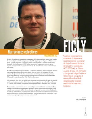 Kevin Lawver



 Narraciones colectivas
                                                                            WASHINGTON, D.C.
En 2007, Kevin Lawver, un arquitecto de sistemas en AOL, desarrolló Ficlet, un sitio sobre creación
                                                                                                          FICLY
                                                                                                          “Cuando comenzaron a
                                                                                                           examinar el sistema de
de historias bajo licencia CC en la plataforma de AOL. Al principio los abogados de AOL tuvieron           reconocimiento y compar-
dudas. “Cuando comenzaron a examinar el sistema de reconocimiento y compartir bajo la misma
licencia de Creative Commons (CC BY-SA), se dieron cuenta de que era perfecto y de que no                  tir bajo la misma licencia
requería otros términos de uso para el contenido más allá de simplemente mostrar conformidad con           de Creative Commons
esta licencia”.
                                                                                                           (CC BY-SA), se dieron
En Ficlet, cualquier persona podía contribuir a un proyecto de remezcla literaria, agregando precuelas     cuenta de que era perfecto
y secuelas a fragmentos narrativos cortos de 1024 bytes con licencia CC producidos por otros
usuarios. En algo menos de dos años, 12.000 usuarios escribieron 48.000 historias y el proyecto            y de que no requería otros
incluso llamó la atención de colaboradores reconocidos como el escritor John Scalzi y el actor Wil
Wheaton de la serie televisiva Star Trek: The Next Generation.
                                                                                                           términos de uso para el
                                                                                                           contenido más allá de
Pero en enero de 2009, AOL dio de baja Ficlet desechando todo el contenido que había sido generado
por los usuarios y almacenado en el sitio. Afortunadamente, gracias a que todo estaba bajo licencias
                                                                                                           simplemente mostrar
CC, Lawver pudo recuperar gran parte del material y republicarlo de forma legal en un nuevo sitio.         conformidad con esta
En la actualidad, Lawver cuenta con una nueva web para la creación literaria conocido como Ficly,
                                                                                                           licencia”.
con más de 21.000 historias bajo licencia CC escritas de manera conjunta por 3.000 usuarios. Desde
mayo de 2009, los usuarios de Ficly de todo el mundo han aportado nuevo contenido, y la página ha
recibido más de dos millones de visitantes. Uno de los usuarios tomó cientos de historias seleccionadas
por otros usuarios y ha publicado una compilación de Ficly por iniciativa propia. Lawver dice: “Amo
construir cosas que inspiren a otras personas a ser creativos”.

                                                                                                                                    MÁS INFO
                                                                                                                          http://www.ficly.com
                                                                                                                                          Foto: Ari Stiles
 