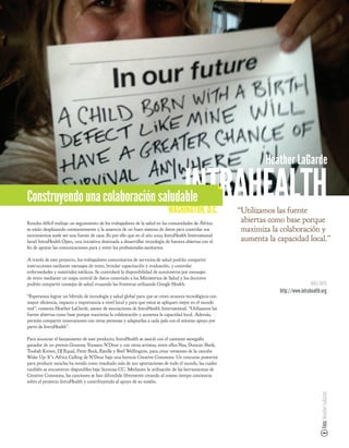 Heather LaGarde

Construyendo una colaboración saludable                                              INTRAHEALTH
                                                                            WASHINGTON, D.C.            “Utilizamos las fuente
Resulta difícil realizar un seguimiento de los trabajadores de la salud en las comunidades de África:
                                                                                                         abiertas como base porque
se están desplazando constantemente y la ausencia de un buen sistema de datos para controlar sus         maximiza la colaboración y
movimientos suele ser una fuente de caos. Es por ello que en el año 2009 IntraHealth International
lanzó IntraHealth Open, una iniciativa destinada a desarrollar tecnología de fuentes abiertas con el     aumenta la capacidad local.”
  n de apoyar las comunicaciones para y entre los profesionales sanitarios.

A través de este proyecto, los trabajadores comunitarios de servicios de salud podrán compartir
instrucciones mediante mensajes de texto, brindar capacitación y evaluación, y controlar
enfermedades y materiales médicos. Se controlará la disponibilidad de suministros por mensajes
de texto mediante un mapa central de datos conectado a los Ministerios de Salud y los doctores
podrán compartir consejos de salud cruzando las fronteras utilizando Google Health.                                                   MÁS INFO
                                                                                                                     http://www.intrahealth.org
“Esperamos lograr un híbrido de tecnología y salud global para que se creen avances tecnológicos con
mayor e ciencia, impacto e importancia a nivel local y para que estos se apliquen mejor en el mundo
real”, comenta Heather LaGarde, asesor de asociaciones de IntraHealth International. “Utilizamos las
fuente abiertas como base porque maximiza la colaboración y aumenta la capacidad local. Además,
permite compartir innovaciones con otras personas y adaptarlas a cada país con el mínimo apoyo por
parte de IntraHealth”.

Para anunciar el lanzamiento de este producto, IntraHealth se asoció con el cantante senegalés
ganador de un premio Grammy Youssou N'Dour y con otros artistas, entre ellos Nas, Duncan Sheik,
Toubab Krewe, DJ Equal, Peter Buck, Estelle y Beef Wellington, para crear versiones de la canción
Wake Up: It”s Africa Calling de N'Dour bajo una licencia Creative Commons. Un concurso posterior
para producir mezclas ha tenido como resultado más de 500 aportaciones de todo el mundo, las cuales
también se encuentran disponibles bajo licencias CC. Mediante la utilización de las herramientas de
Creative Commons, las canciones se han difundido libremente creando al mismo tiempo conciencia
sobre el proyecto IntraHealth y contribuyendo al apoyo de su misión.
                                                                                                                                           Foto: Heather LaGarde
 