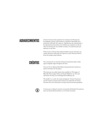 AGRADECIMIENTOS   Creative Commons desea agradecer las numerosas contribuciones de
                  los empleados, asesores, patrocinadores y seguidores responsables de la
                  producción de El poder de la apertura. Agradecemos muy especialmente a
                  las organizaciones, los artistas y los creadores que comparten no solo sus
                  obras con licencias CC sino también su tiempo y sus opiniones para que
                  aparezcan en este libro.

                  Visite el sitio en Internet http://thepowerofopen.org para descargar una
                  versión electrónica de El poder de la apertura o para informarse sobre la
                  forma de encargar copias impresas.




       CRÉDITOS   Text and layout © 2011 Creative Commons Corporation; photo credits
                  appear alongside images throughout the book.

                  Cover art © 2011 Naeema Zarif (http://naeemazarif.com). Created as a
                  special commission for this project.

                  This book uses two public domain fonts available via The League of
                  Moveable Type: League Gothic and Goudy Bookletter 1911. For more
                  information see http://www.theleagueofmoveabletype.com.

                  The double C in a circle, the words and logotype “Creative Commons,”
                  and the Creative Commons license buttons are trademarks of Creative
                  Commons. For more information, see http://creativecommons.org/policies.



                  A menos que se indique lo contrario, el contenido de El poder de la apertura
                  tiene una licencia Reconocimiento 3.0 de Creative Commons.
 